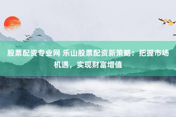 股票配资专业网 乐山股票配资新策略：把握市场机遇，实现财富增值