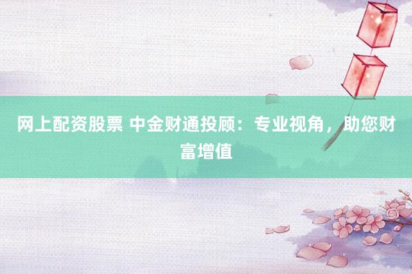 网上配资股票 中金财通投顾：专业视角，助您财富增值