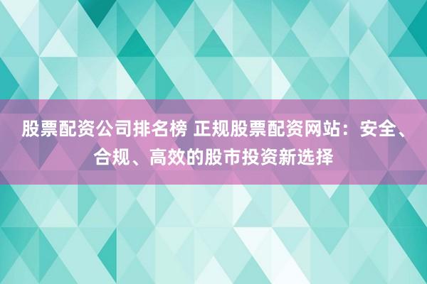 股票配资公司排名榜 正规股票配资网站：安全、合规、高效的股市投资新选择