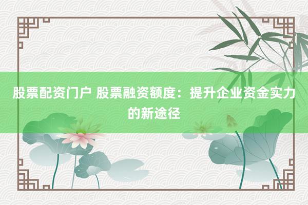股票配资门户 股票融资额度：提升企业资金实力的新途径