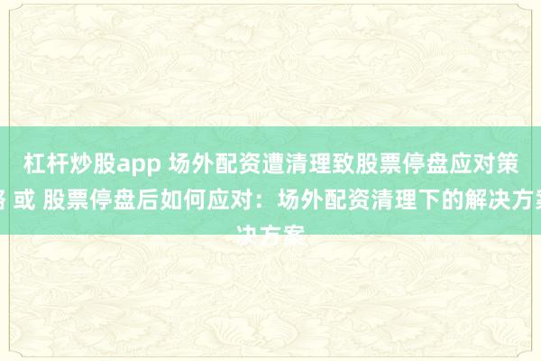 杠杆炒股app 场外配资遭清理致股票停盘应对策略 或 股票停盘后如何应对：场外配资清理下的解决方案