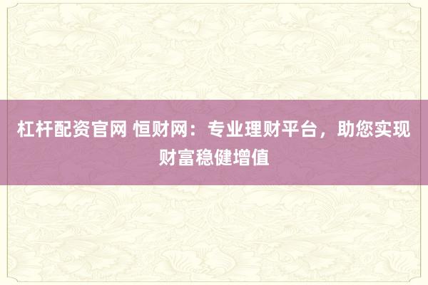 杠杆配资官网 恒财网：专业理财平台，助您实现财富稳健增值