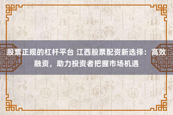 股票正规的杠杆平台 江西股票配资新选择：高效融资，助力投资者把握市场机遇