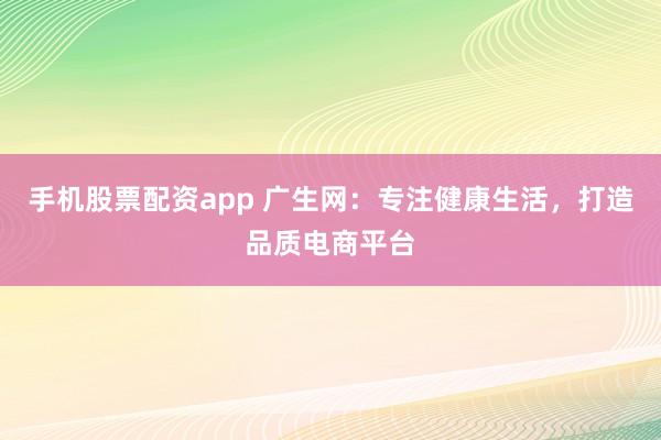 手机股票配资app 广生网：专注健康生活，打造品质电商平台