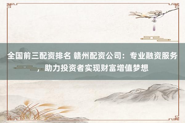 全国前三配资排名 赣州配资公司：专业融资服务，助力投资者实现财富增值梦想