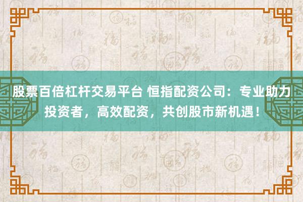 股票百倍杠杆交易平台 恒指配资公司：专业助力投资者，高效配资，共创股市新机遇！
