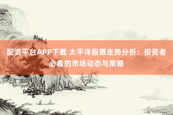配资平台APP下载 太平洋股票走势分析：投资者必看的市场动态与策略