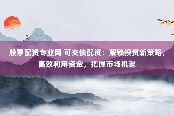 股票配资专业网 可交债配资：解锁投资新策略，高效利用资金，把握市场机遇