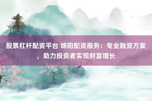 股票杠杆配资平台 绵阳配资服务：专业融资方案，助力投资者实现财富增长