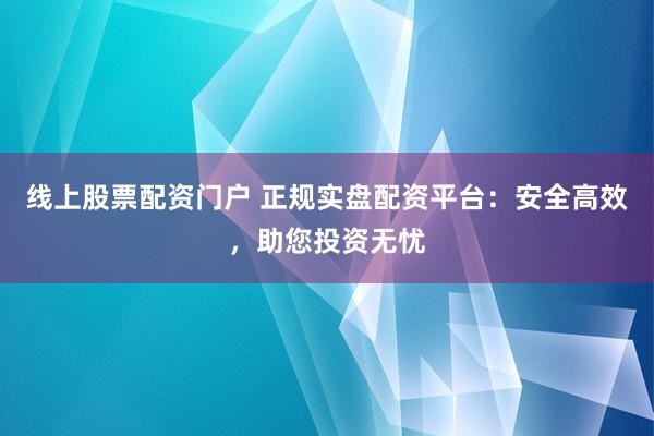 线上股票配资门户 正规实盘配资平台：安全高效，助您投资无忧