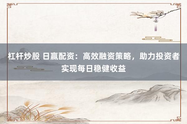 杠杆炒股 日赢配资：高效融资策略，助力投资者实现每日稳健收益
