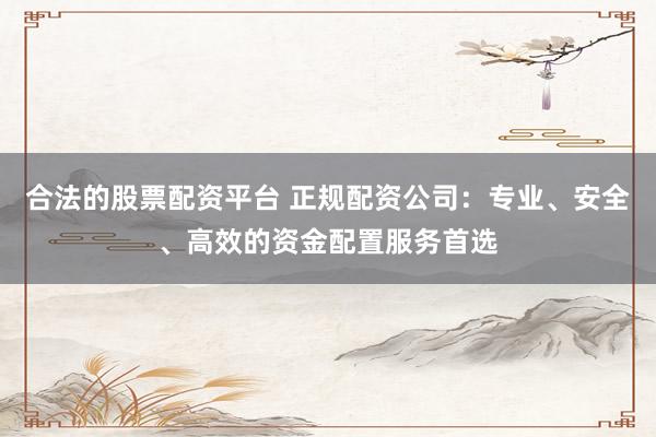 合法的股票配资平台 正规配资公司：专业、安全、高效的资金配置服务首选