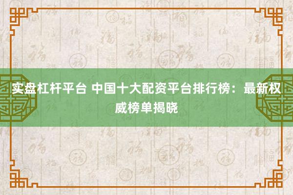 实盘杠杆平台 中国十大配资平台排行榜：最新权威榜单揭晓