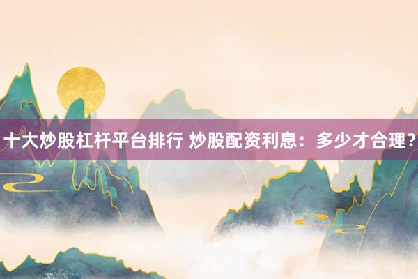 十大炒股杠杆平台排行 炒股配资利息：多少才合理？