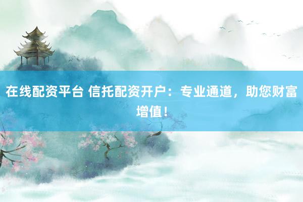 在线配资平台 信托配资开户：专业通道，助您财富增值！