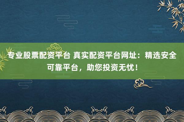 专业股票配资平台 真实配资平台网址：精选安全可靠平台，助您投资无忧！