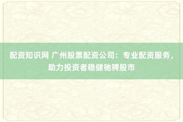 配资知识网 广州股票配资公司：专业配资服务，助力投资者稳健驰骋股市