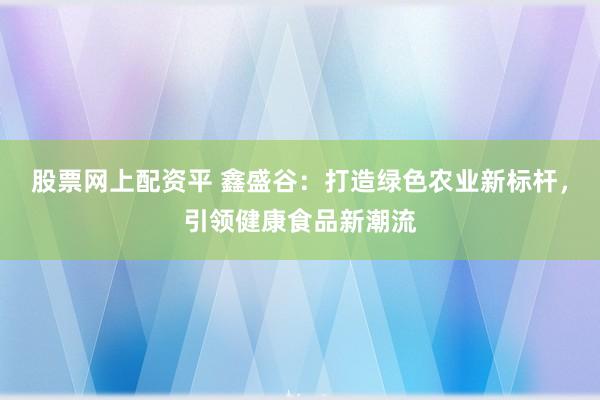 股票网上配资平 鑫盛谷：打造绿色农业新标杆，引领健康食品新潮流