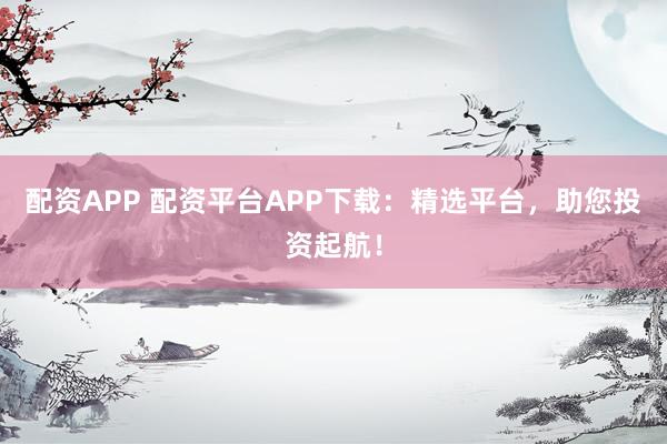 配资APP 配资平台APP下载：精选平台，助您投资起航！