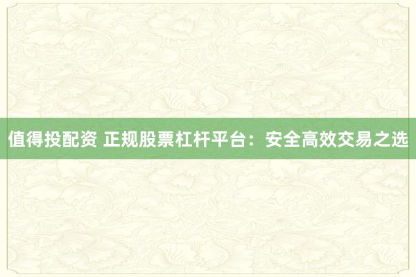 值得投配资 正规股票杠杆平台：安全高效交易之选