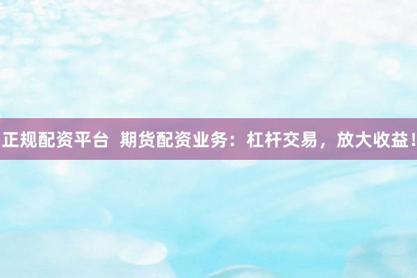 正规配资平台  期货配资业务：杠杆交易，放大收益！