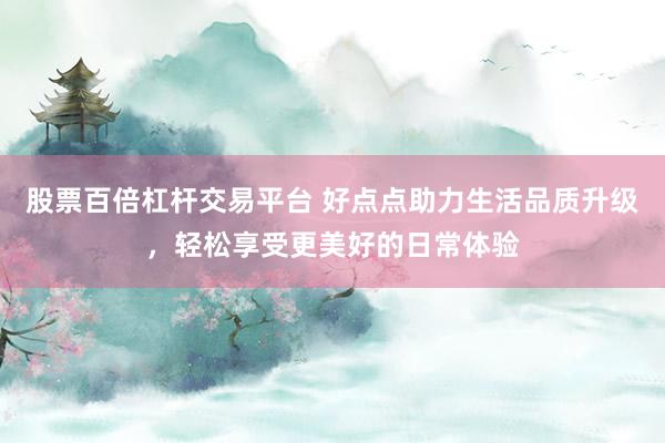 股票百倍杠杆交易平台 好点点助力生活品质升级，轻松享受更美好的日常体验