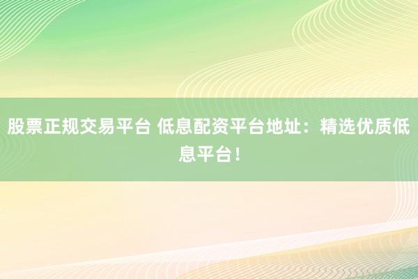 股票正规交易平台 低息配资平台地址：精选优质低息平台！