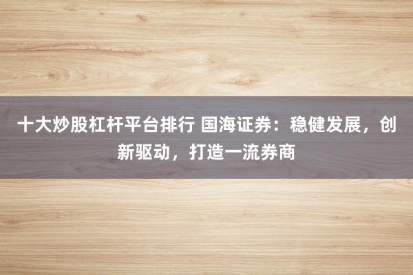 十大炒股杠杆平台排行 国海证券：稳健发展，创新驱动，打造一流券商