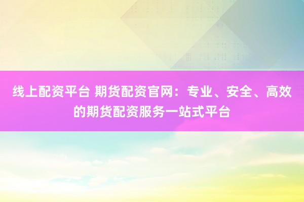 线上配资平台 期货配资官网：专业、安全、高效的期货配资服务一站式平台
