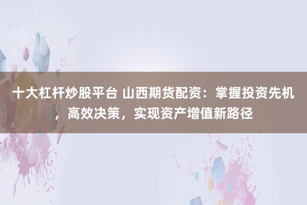 十大杠杆炒股平台 山西期货配资：掌握投资先机，高效决策，实现资产增值新路径