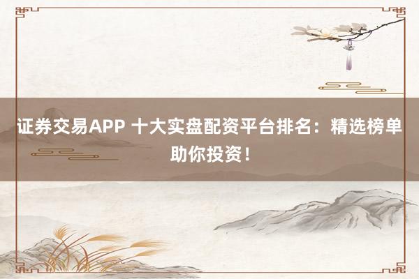 证券交易APP 十大实盘配资平台排名：精选榜单助你投资！