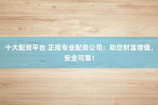 十大配资平台 正规专业配资公司：助您财富增值，安全可靠！