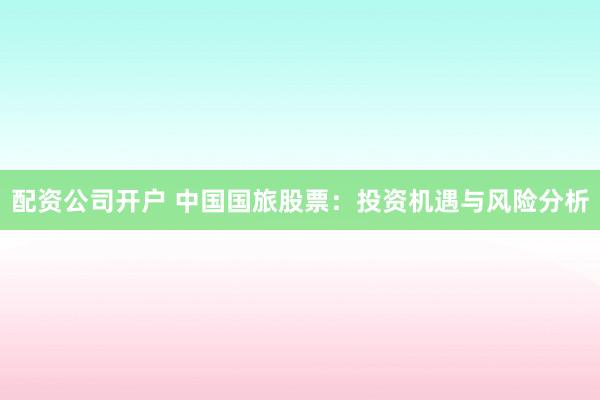 配资公司开户 中国国旅股票：投资机遇与风险分析