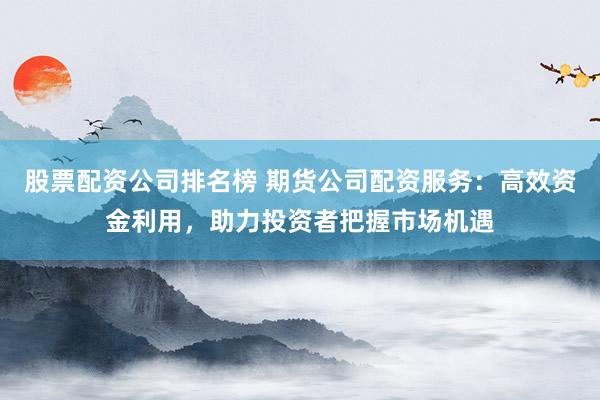 股票配资公司排名榜 期货公司配资服务：高效资金利用，助力投资者把握市场机遇