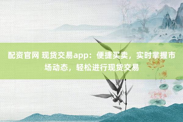 配资官网 现货交易app：便捷买卖，实时掌握市场动态，轻松进行现货交易