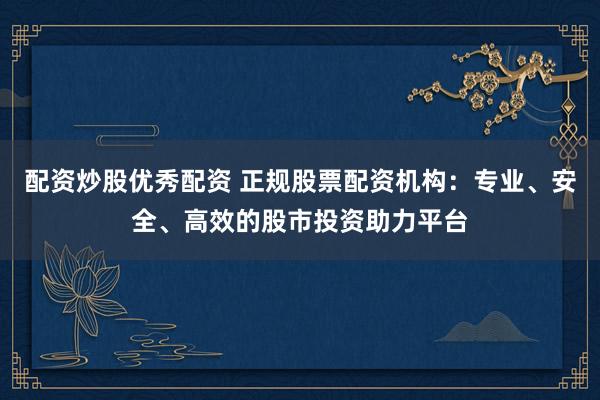 配资炒股优秀配资 正规股票配资机构：专业、安全、高效的股市投资助力平台