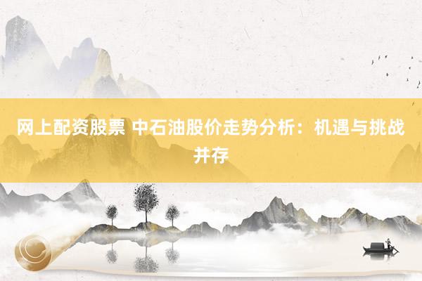 网上配资股票 中石油股价走势分析：机遇与挑战并存