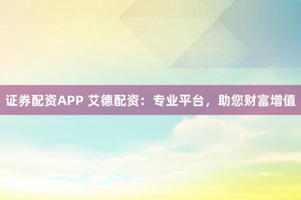 证券配资APP 艾德配资：专业平台，助您财富增值
