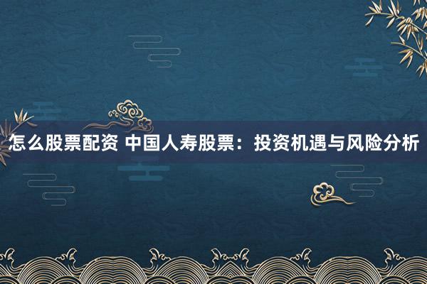 怎么股票配资 中国人寿股票：投资机遇与风险分析