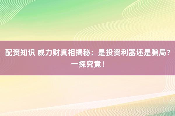 配资知识 威力财真相揭秘：是投资利器还是骗局？一探究竟！