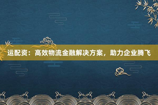 运配资：高效物流金融解决方案，助力企业腾飞