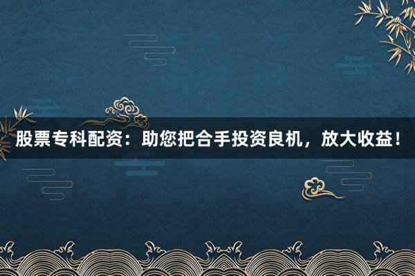 股票专科配资：助您把合手投资良机，放大收益！
