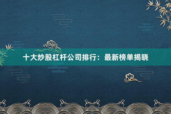 十大炒股杠杆公司排行：最新榜单揭晓