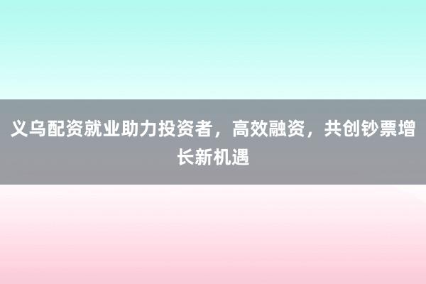 义乌配资就业助力投资者，高效融资，共创钞票增长新机遇
