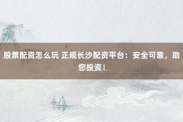 股票配资怎么玩 正规长沙配资平台：安全可靠，助您投资！