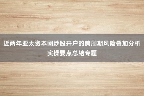 近两年亚太资本圈炒股开户的跨周期风险叠加分析实操要点总结专题