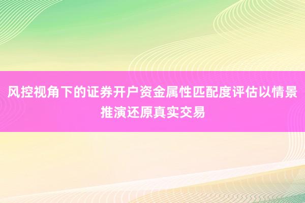 风控视角下的证券开户资金属性匹配度评估以情景推演还原真实交易