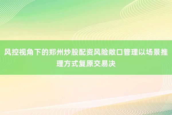 风控视角下的郑州炒股配资风险敞口管理以场景推理方式复原交易决