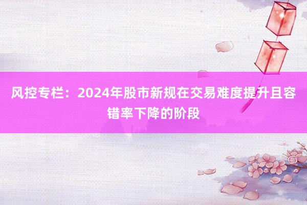 风控专栏：2024年股市新规在交易难度提升且容错率下降的阶段