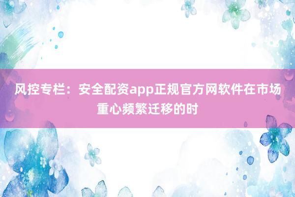风控专栏：安全配资app正规官方网软件在市场重心频繁迁移的时